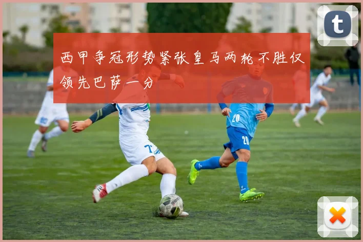 西甲争冠形势紧张皇马两轮不胜仅领先巴萨一分
