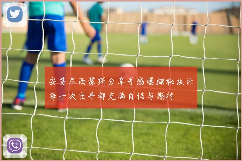 安芬尼西蒙斯分享手感爆棚秘诀让每一次出手都充满自信与期待