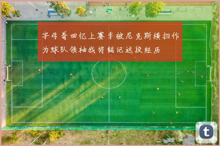 字母哥回忆上赛季被尼克斯横扫作为球队领袖我将铭记这段经历