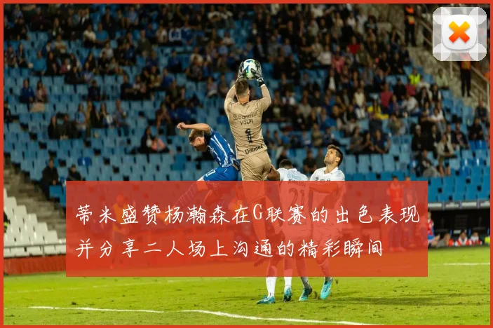 蒂米盛赞杨瀚森在G联赛的出色表现并分享二人场上沟通的精彩瞬间