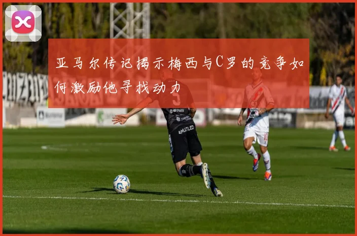 亚马尔传记揭示梅西与C罗的竞争如何激励他寻找动力