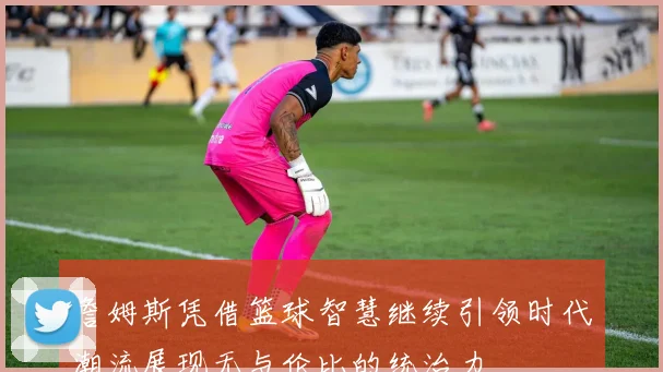詹姆斯凭借篮球智慧继续引领时代潮流展现无与伦比的统治力