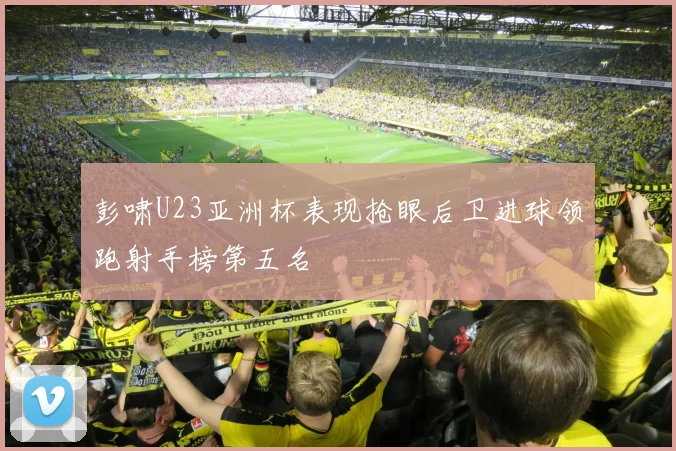 彭啸U23亚洲杯表现抢眼后卫进球领跑射手榜第五名