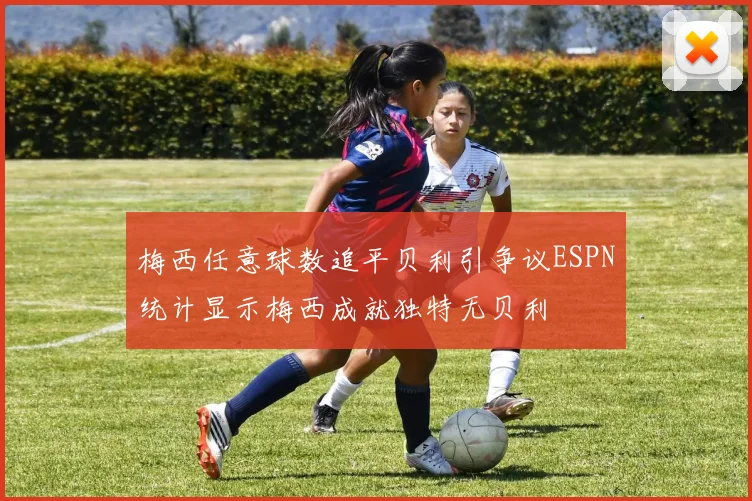 梅西任意球数追平贝利引争议ESPN统计显示梅西成就独特无贝利