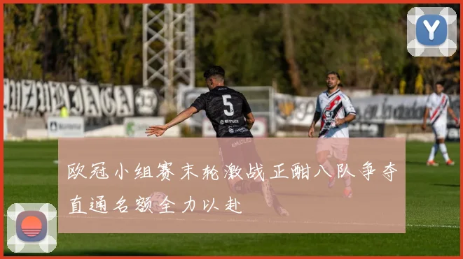 欧冠小组赛末轮激战正酣八队争夺直通名额全力以赴