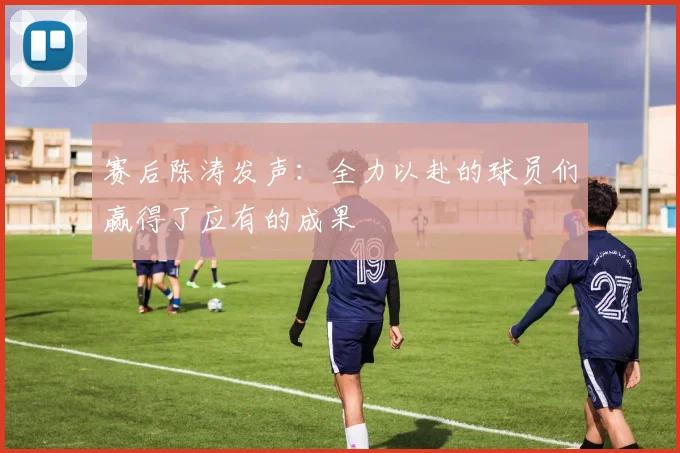 赛后陈涛发声：全力以赴的球员们赢得了应有的成果