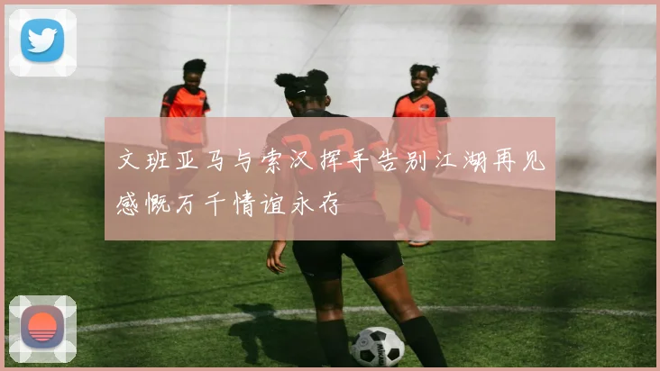 文班亚马与索汉挥手告别江湖再见感慨万千情谊永存