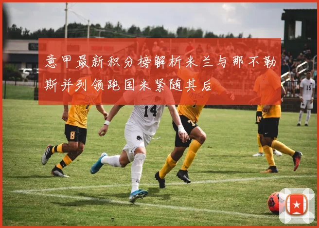 意甲最新积分榜解析米兰与那不勒斯并列领跑国米紧随其后