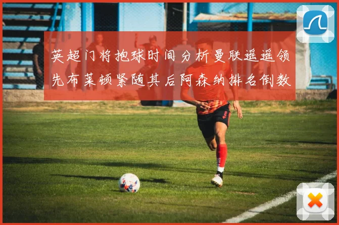 英超门将抱球时间分析曼联遥遥领先布莱顿紧随其后阿森纳排名倒数第三