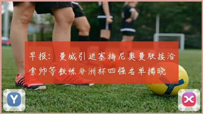 早报：曼城引进塞梅尼奥曼联接洽索帅等教练非洲杯四强名单揭晓