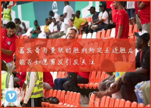 蓄发哥与曼联的胜利约定五连胜后能否如愿剪发引发关注