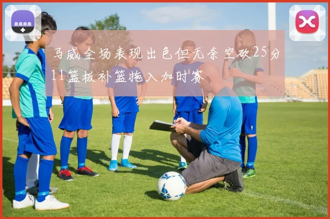 马威全场表现出色但无奈空砍25分11篮板补篮拖入加时赛