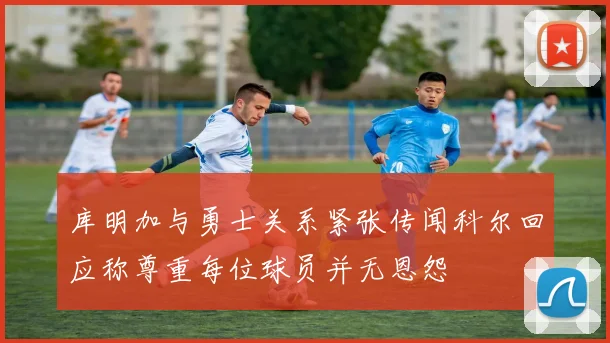 库明加与勇士关系紧张传闻科尔回应称尊重每位球员并无恩怨