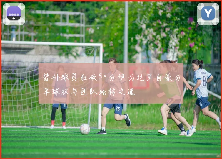 替补球员狂砍58分伊戈达罗自豪分享球权与团队轮转之道