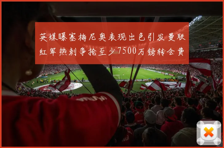 英媒曝塞梅尼奥表现出色引发曼联红军热刺争抢至少7500万镑转会费