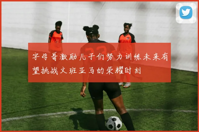 字母哥激励儿子们努力训练未来有望挑战文班亚马的荣耀时刻