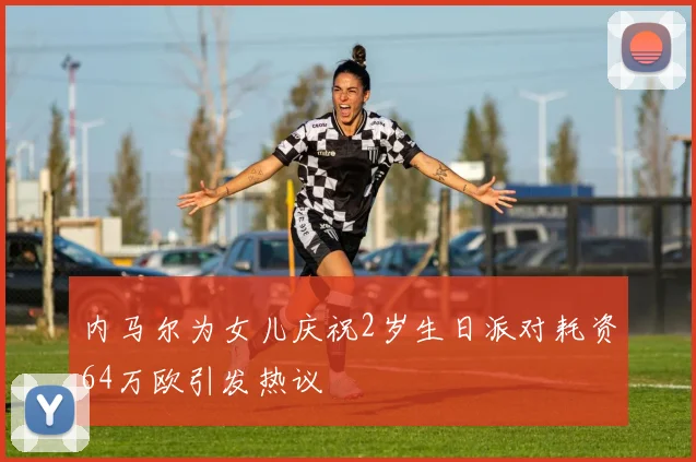 内马尔为女儿庆祝2岁生日派对耗资64万欧引发热议