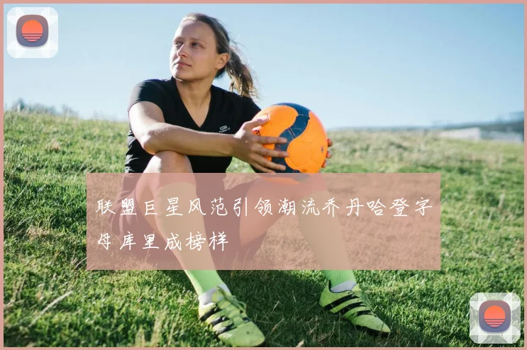 联盟巨星风范引领潮流乔丹哈登字母库里成榜样