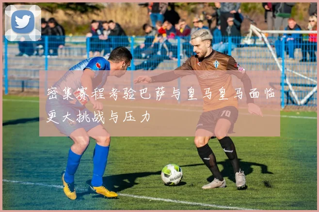密集赛程考验巴萨与皇马皇马面临更大挑战与压力