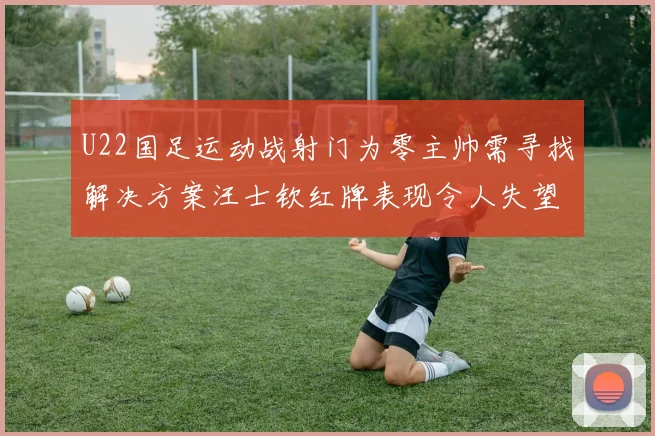 U22国足运动战射门为零主帅需寻找解决方案汪士钦红牌表现令人失望