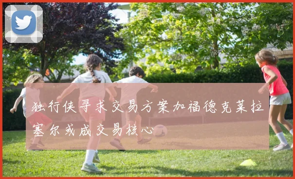 独行侠寻求交易方案加福德克莱拉塞尔或成交易核心