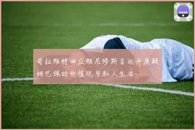 奇拉维特回应维尼修斯言论并质疑姆巴佩的价值观与私人生活