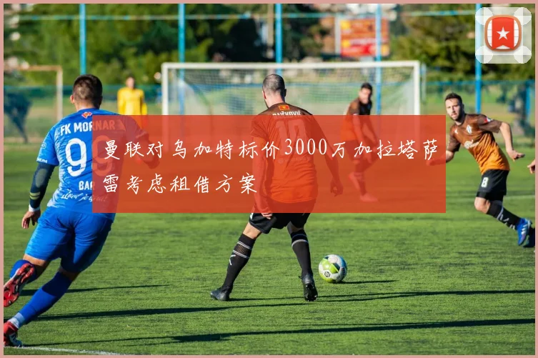 曼联对乌加特标价3000万加拉塔萨雷考虑租借方案