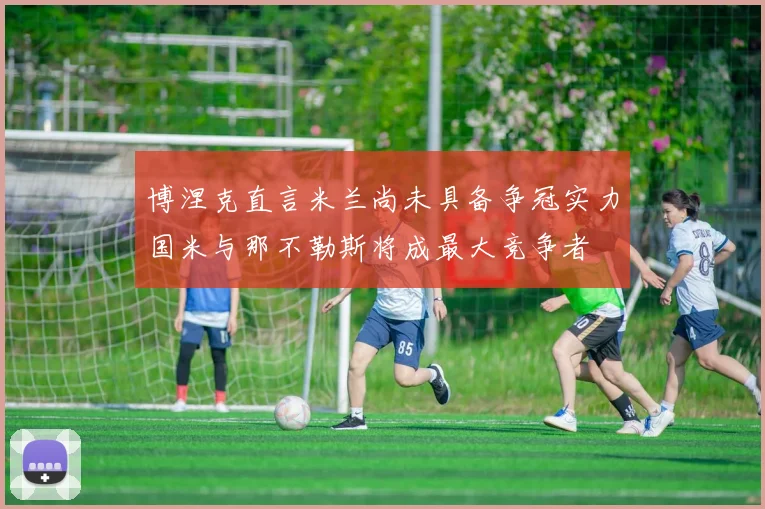 博涅克直言米兰尚未具备争冠实力国米与那不勒斯将成最大竞争者