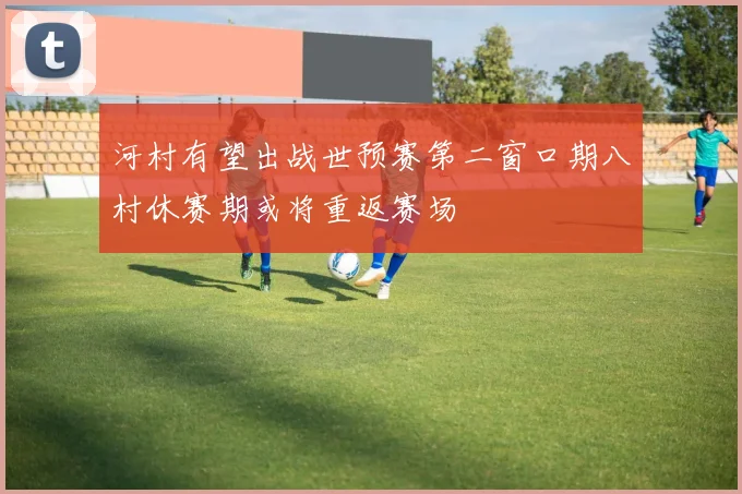 河村有望出战世预赛第二窗口期八村休赛期或将重返赛场