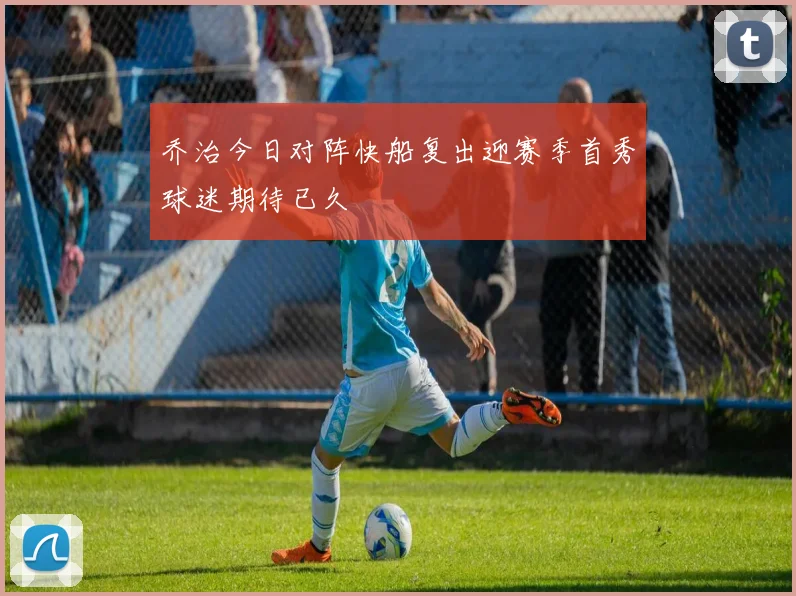 乔治今日对阵快船复出迎赛季首秀球迷期待已久