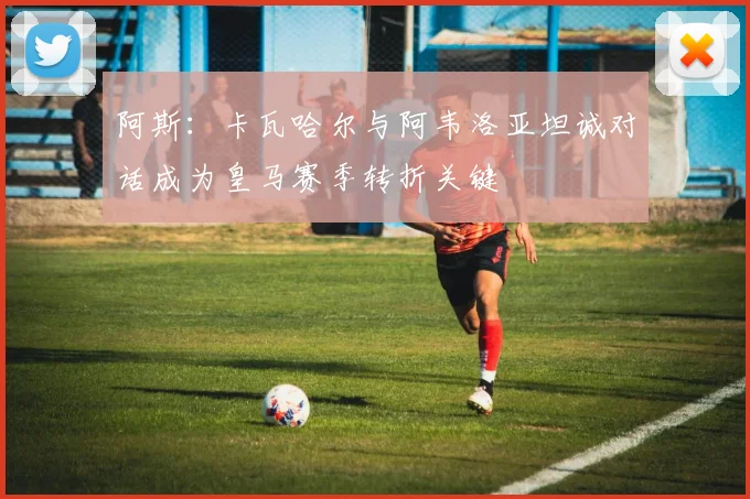 阿斯：卡瓦哈尔与阿韦洛亚坦诚对话成为皇马赛季转折关键