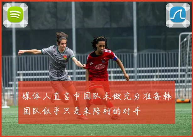 媒体人直言中国队未做充分准备韩国队似乎只是来陪衬的对手