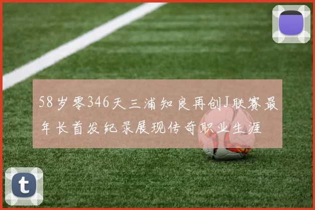58岁零346天三浦知良再创J联赛最年长首发纪录展现传奇职业生涯