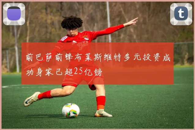 前巴萨前锋布莱斯维特多元投资成功身家已超25亿镑
