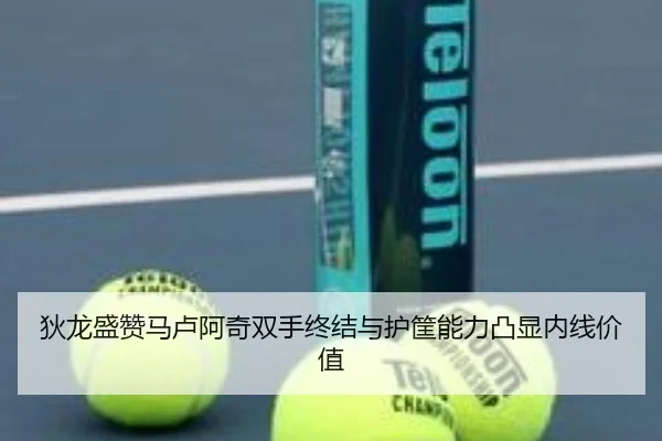 狄龙盛赞马卢阿奇双手终结与护筐能力凸显内线价值（kaiyun）